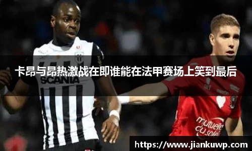 卡昂与昂热激战在即谁能在法甲赛场上笑到最后